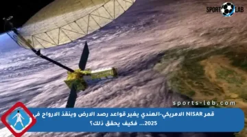 قمر NISAR الأمريكي-الهندي يغير قواعد رصد الأرض وينقذ الأرواح في 2025… فكيف يحقق ذلك؟